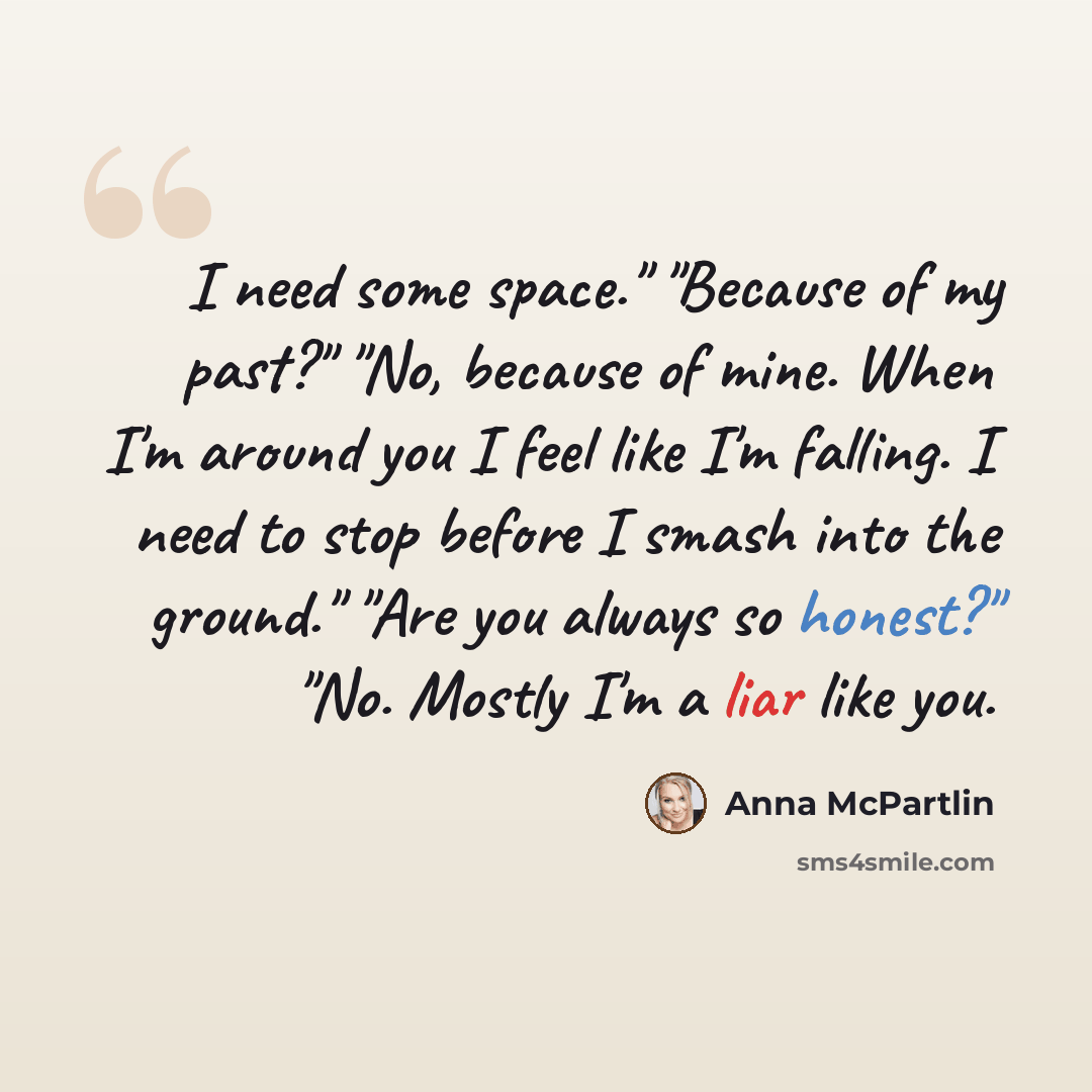 “I need some space." "Because of my past?" "No, because of mine. When I'm around you I feel like I'm falling. I need to stop before I smash into the ground." "Are you always so honest?" "No. Mostly I'm a liar like you.” quote by Anna McPartlin