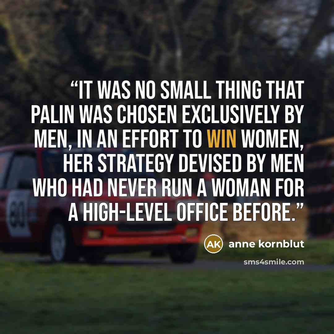 “It was no small thing that Palin was chosen exclusively by men, in an effort to win women, her strategy devised by men who had never run a woman for a high-level office before.” quote by Anne Kornblut