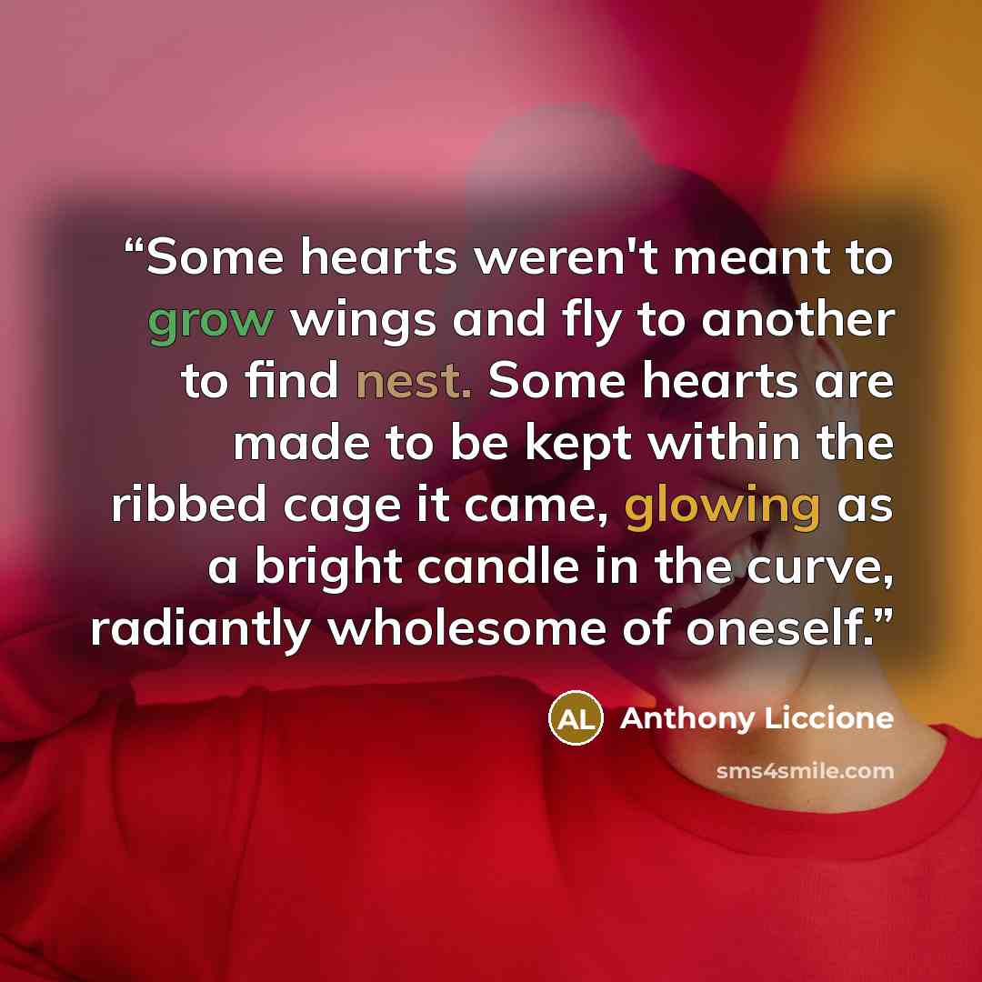 “Some hearts weren't meant to grow wings and fly to another to find nest. Some hearts are made to be kept within the ribbed cage it came, glowing as a bright candle in the curve, radiantly wholesome of oneself.” quote by Anthony Liccione