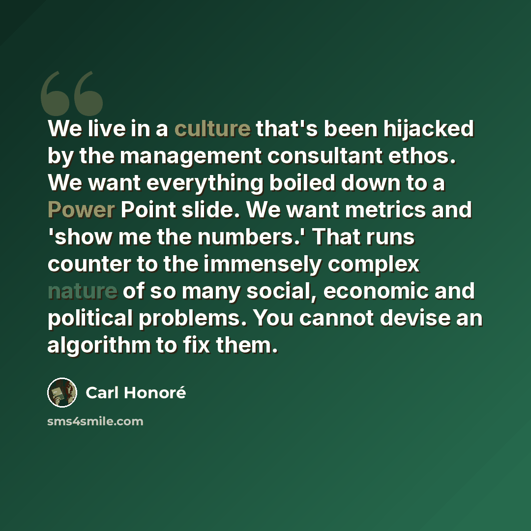 “We live in a culture that's been hijacked by the management consultant ethos. We want everything boiled down to a Power Point slide. We want metrics and 'show me the numbers.' That runs counter to the immensely complex nature of so many social, economic and political problems. You cannot devise an…” quote by Carl Honore