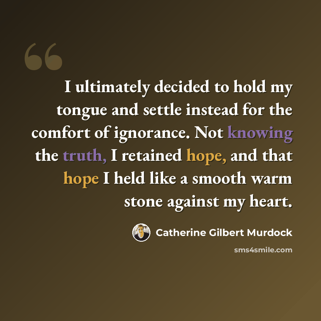 “I ultimately decided to hold my tongue and settle instead for the comfort of ignorance. Not knowing the truth, I retained hope, and that hope I held like a smooth warm stone against my heart.” quote by Catherine Gilbert Murdock