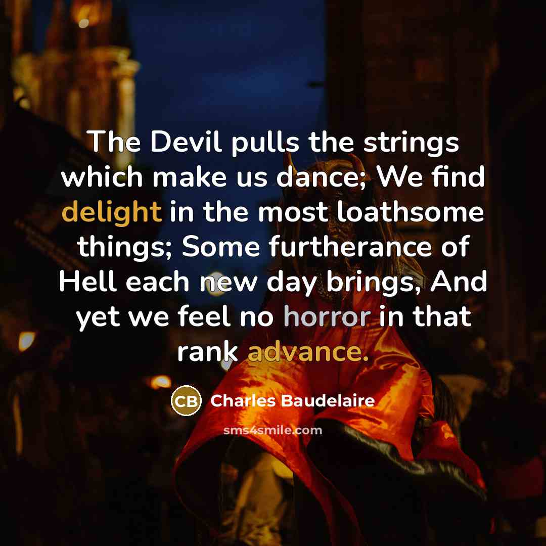 “The Devil pulls the strings which make us dance; We find delight in the most loathsome things; Some furtherance of Hell each new day brings, And yet we feel no horror in that rank advance.” quote by Charles Baudelaire