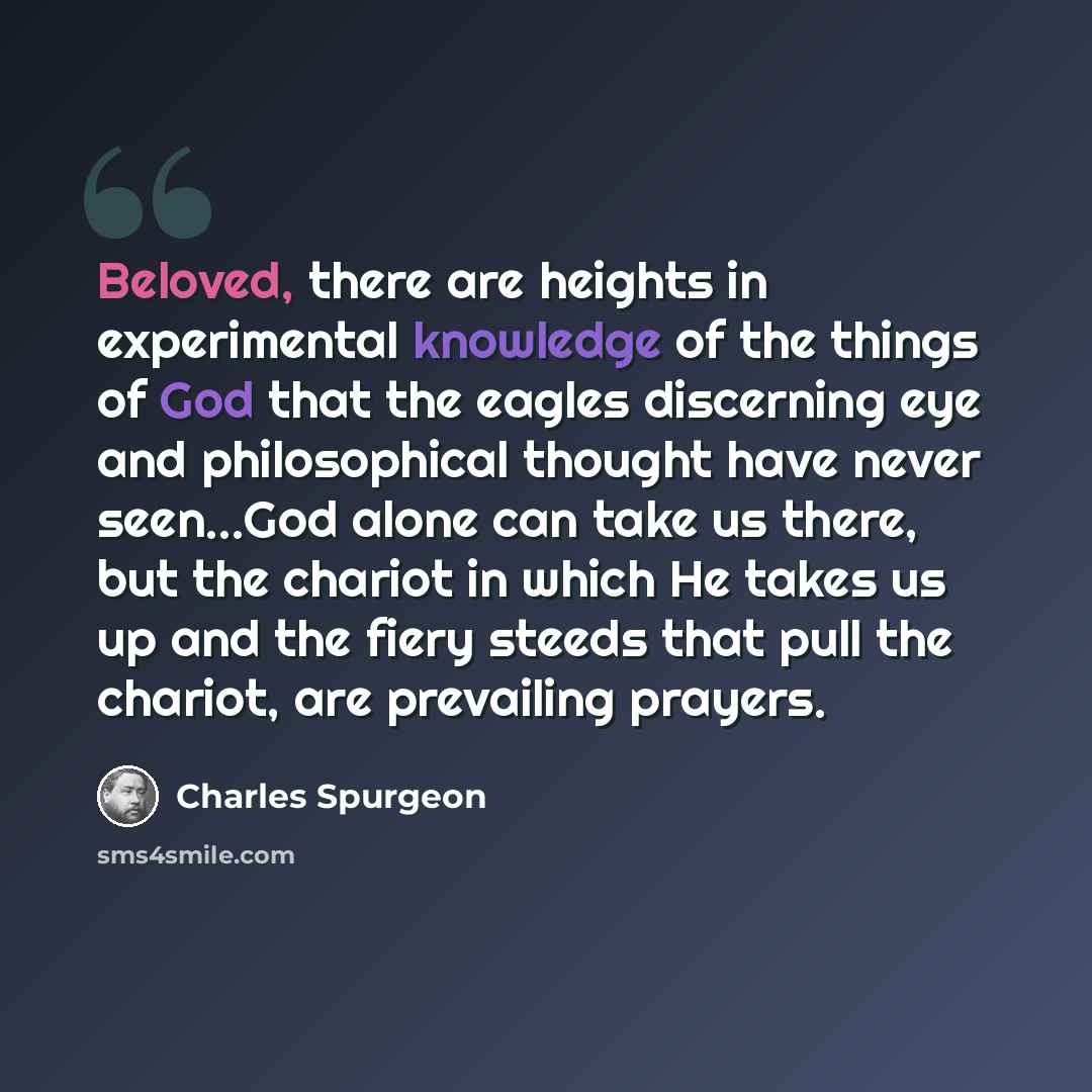“Beloved, there are heights in experimental knowledge of the things of God that the eagles discerning eye and philosophical thought have never seen...God alone can take us there, but the chariot in which He takes us up and the fiery steeds that pull the chariot, are prevailing prayers.” quote by Charles Spurgeon