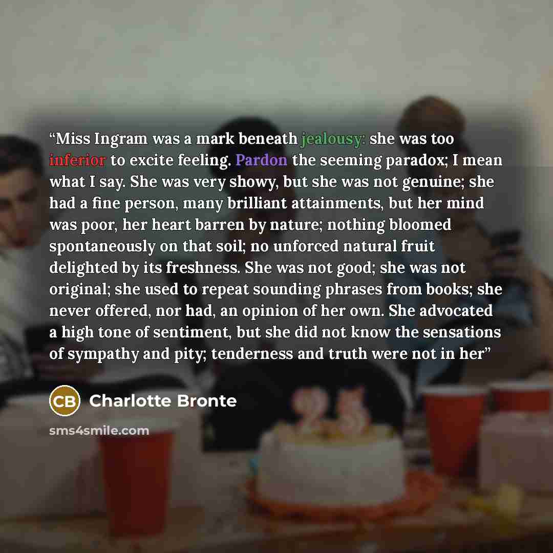 “Miss Ingram was a mark beneath jealousy: she was too inferior to excite feeling. Pardon the seeming paradox; I mean what I say. She was very showy, but she was not genuine; she had a fine person, many brilliant attainments, but her mind was poor, her heart barren by nature; nothing bloomed…” quote by Charlotte Brontë