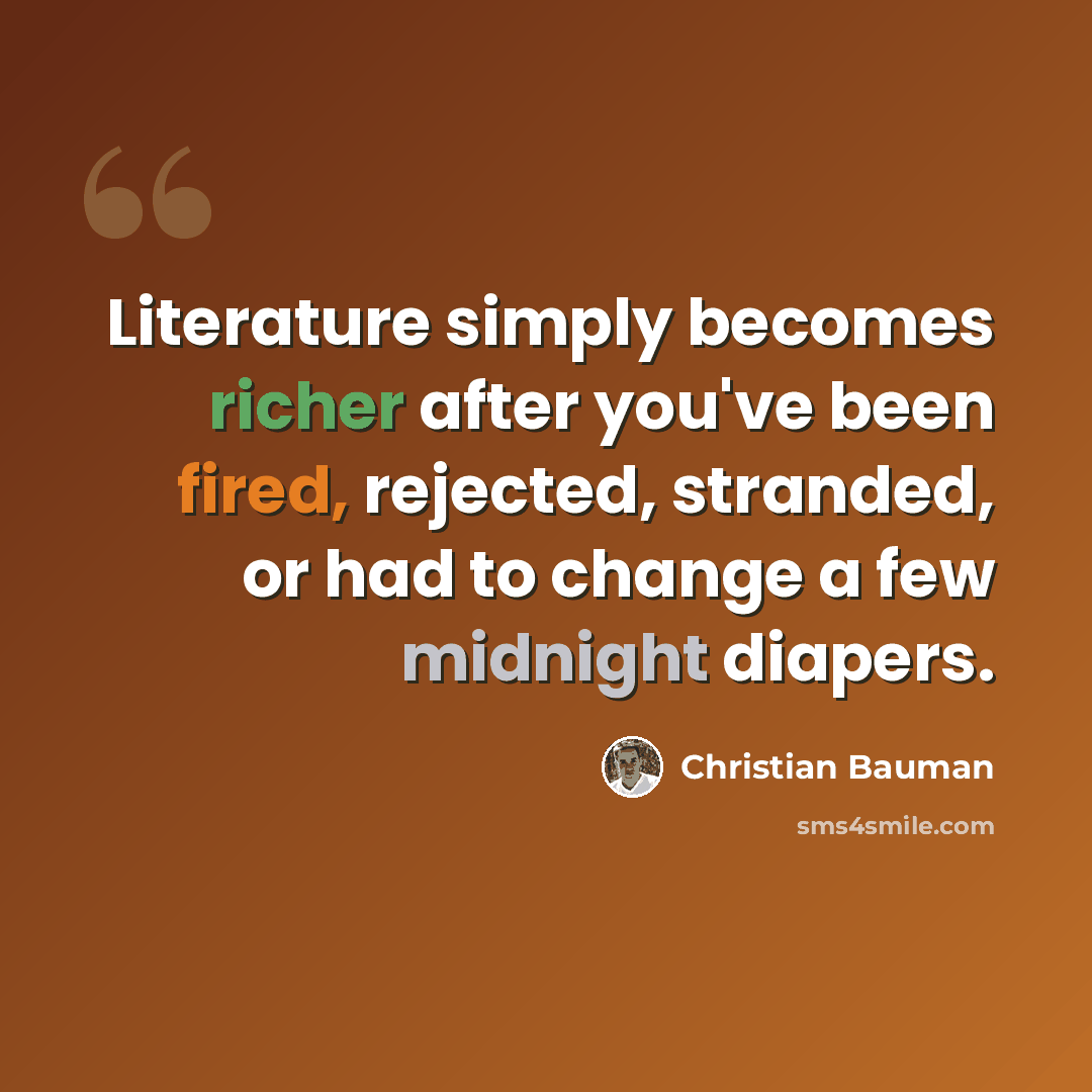 “Literature simply becomes richer after you've been fired, rejected, stranded, or had to change a few midnight diapers.” quote by Christian Bauman