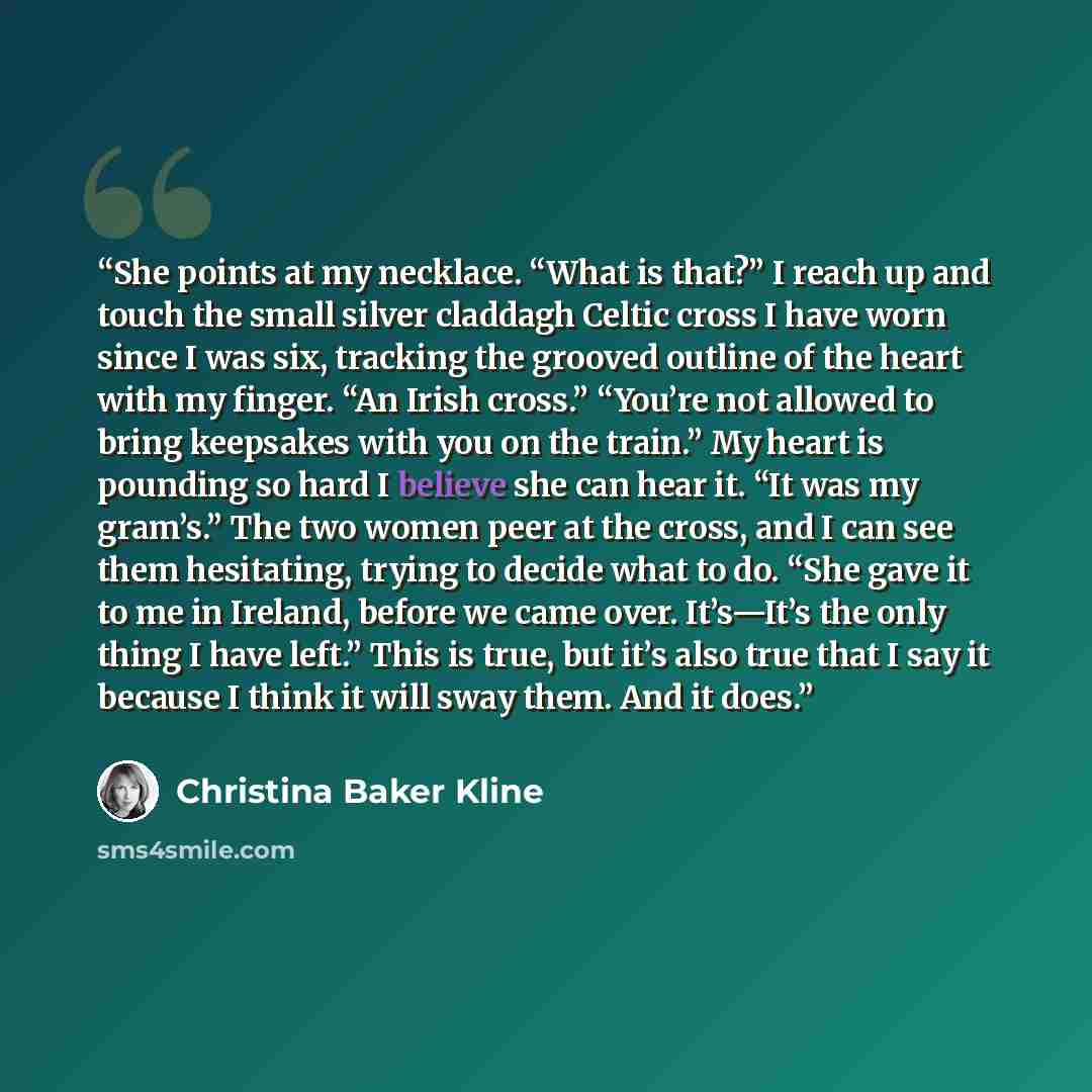 “She points at my necklace. “What is that?” I reach up and touch the small silver claddagh Celtic cross I have worn since I was six, tracking the grooved outline of the heart with my finger. “An Irish cross.” “You’re not allowed to bring keepsakes with you on the train.” My heart is pounding so…” quote by Christina Baker Kline