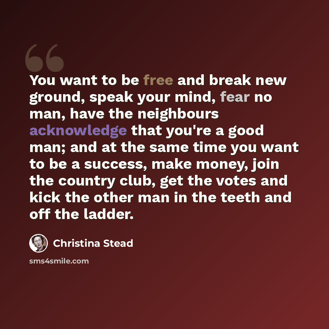 “You want to be free and break new ground, speak your mind, fear no man, have the neighbours acknowledge that you're a good man; and at the same time you want to be a success, make money, join the country club, get the votes and kick the other man in the teeth and off the ladder.” quote by Christina Stead