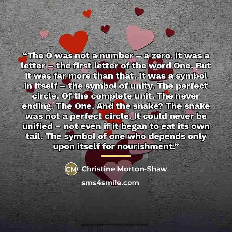 “The O was not a number – a zero. It was a letter – the first letter of the word One. But it was far more than that. It was a symbol in itself – the symbol of unity. The perfect circle. Of the complete unit. The never ending. The One. And the snake? The snake was not a perfect circle. It could…” quote by Christine Morton-Shaw