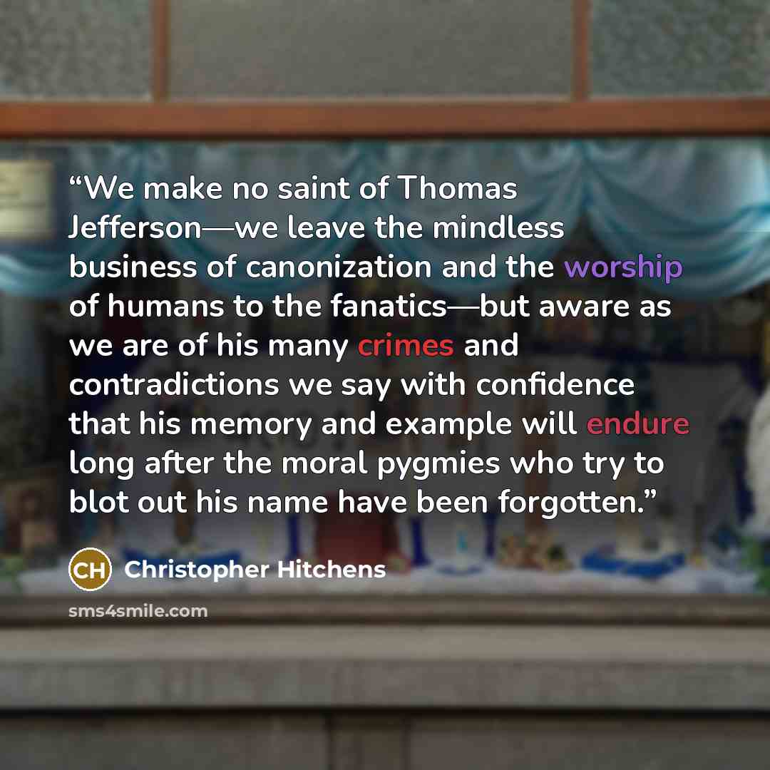 “We make no saint of Thomas Jefferson—we leave the mindless business of canonization and the worship of humans to the fanatics—but aware as we are of his many crimes and contradictions we say with confidence that his memory and example will endure long after the moral pygmies who try to blot out…” quote by Christopher Hitchens