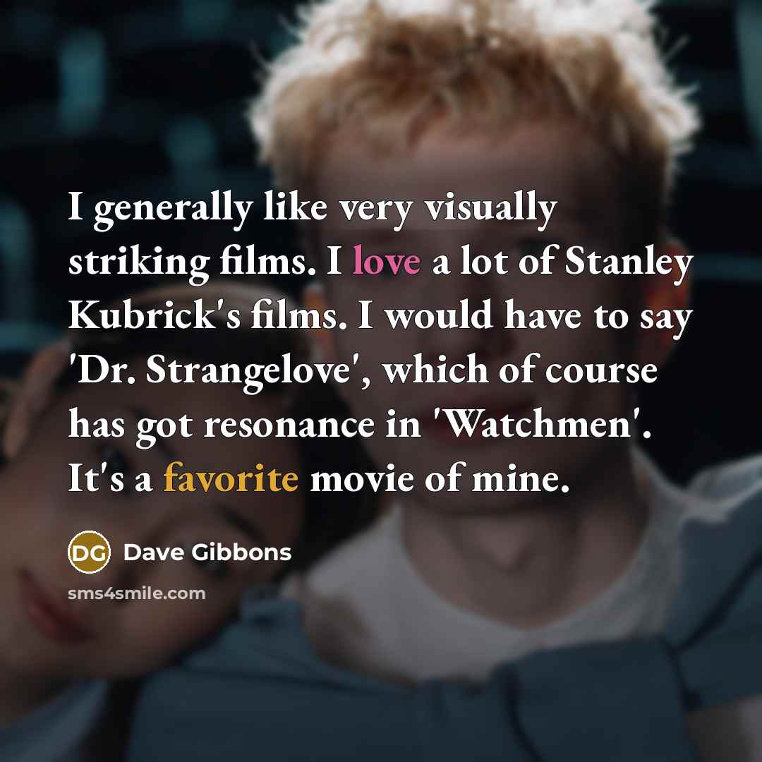 “I generally like very visually striking films. I love a lot of Stanley Kubrick's films. I would have to say 'Dr. Strangelove', which of course has got resonance in 'Watchmen'. It's a favorite movie of mine.” quote by Dave Gibbons