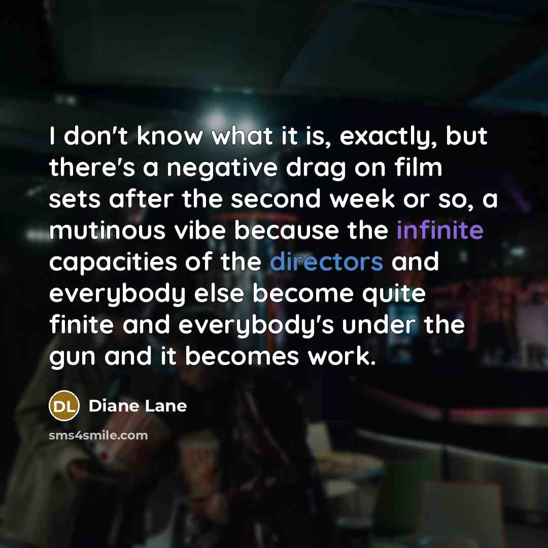 “I don't know what it is, exactly, but there's a negative drag on film sets after the second week or so, a mutinous vibe because the infinite capacities of the directors and everybody else become quite finite and everybody's under the gun and it becomes work.” quote by Diane Lane