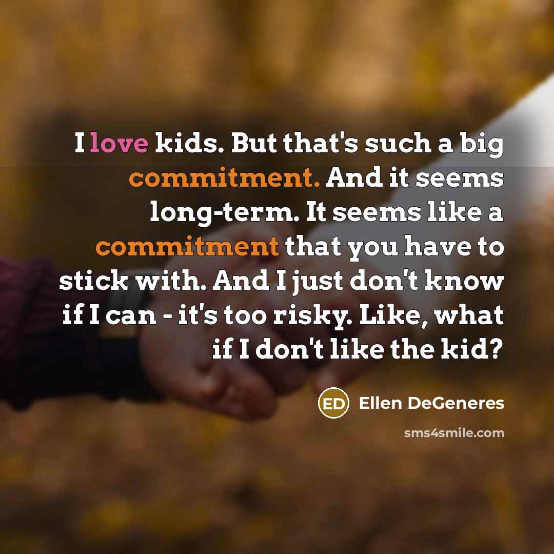 “I love kids. But that's such a big commitment. And it seems long-term. It seems like a commitment that you have to stick with. And I just don't know if I can - it's too risky. Like, what if I don't like the kid?” quote by Ellen DeGeneres