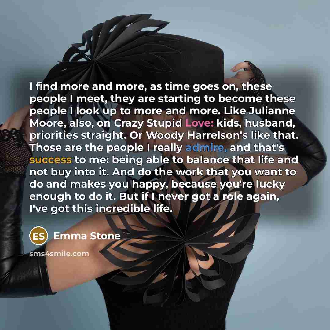 “I find more and more, as time goes on, these people I meet, they are starting to become these people I look up to more and more. Like Julianne Moore, also, on Crazy Stupid Love: kids, husband, priorities straight. Or Woody Harrelson's like that. Those are the people I really admire, and that's…” quote by Emma Stone