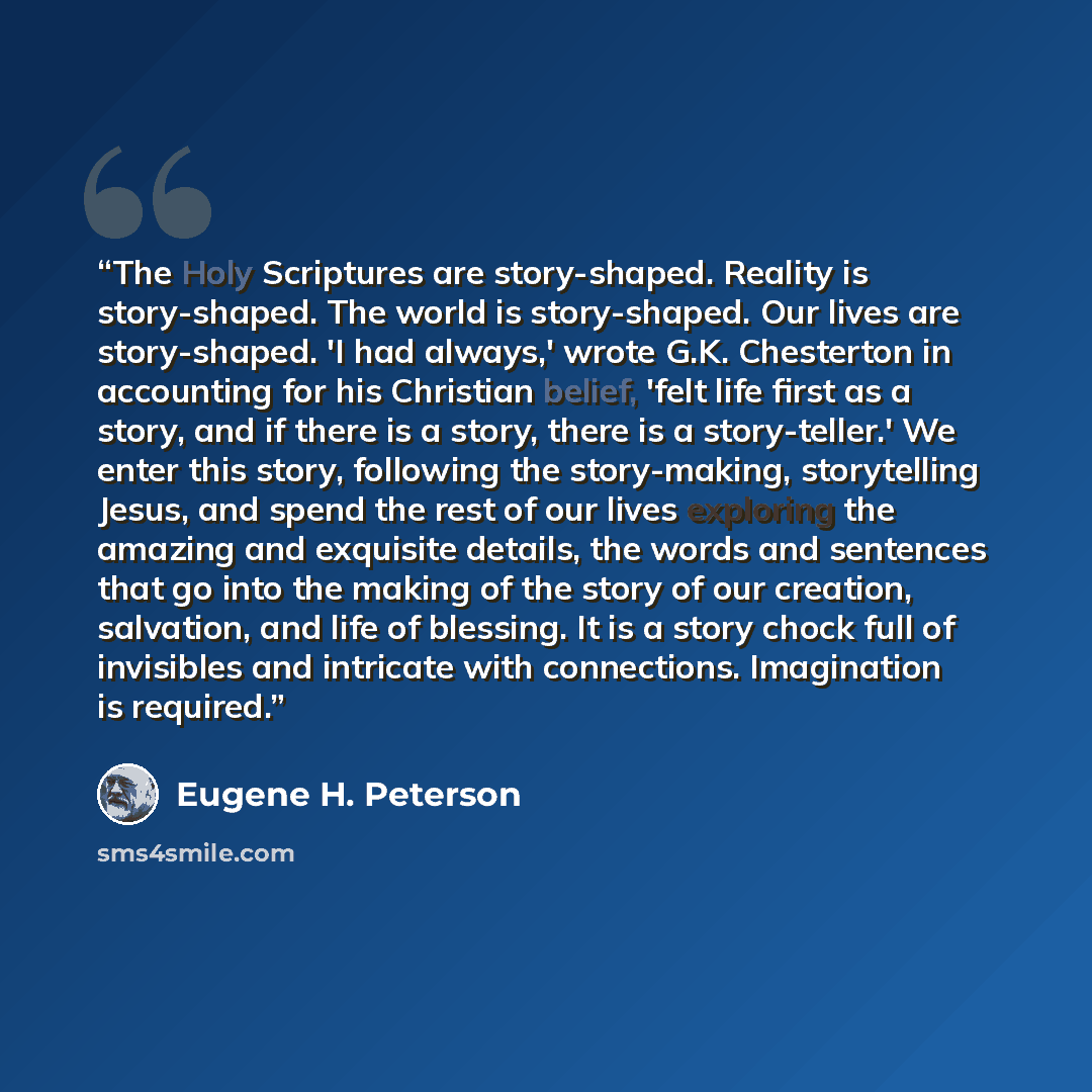 “The Holy Scriptures are story-shaped. Reality is story-shaped. The world is story-shaped. Our lives are story-shaped. 'I had always,' wrote G.K. Chesterton in accounting for his Christian belief, 'felt life first as a story, and if there is a story, there is a story-teller.' We enter this story…” quote by Eugene H. Peterson