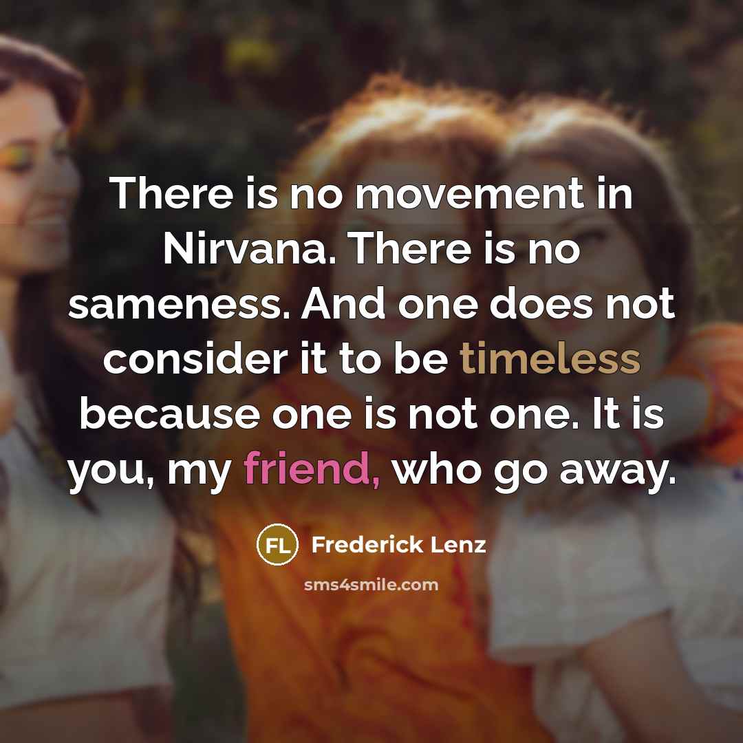 “There is no movement in Nirvana. There is no sameness. And one does not consider it to be timeless because one is not one. It is you, my friend, who go away.” quote by Frederick Lenz