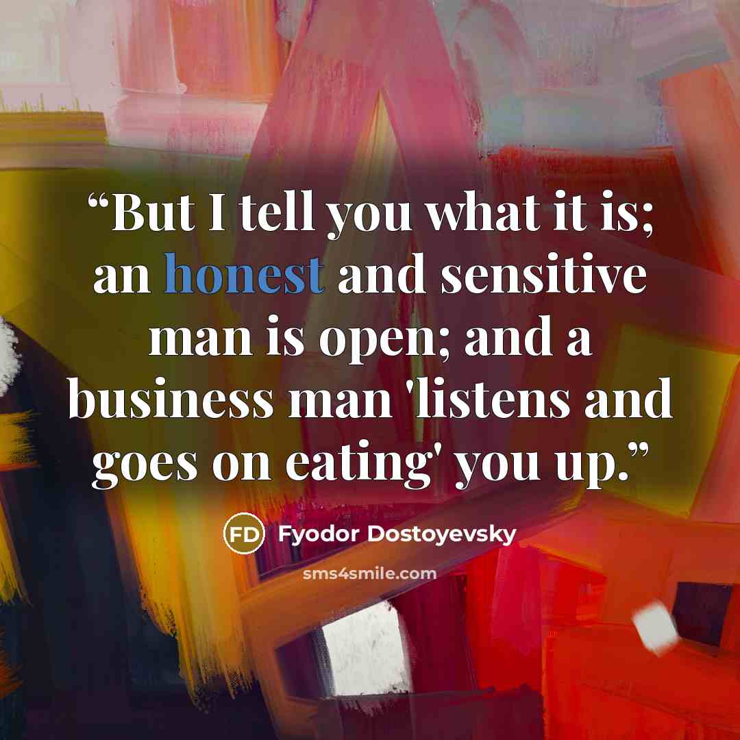 “But I tell you what it is; an honest and sensitive man is open; and a business man 'listens and goes on eating' you up.” quote by Fyodor Dostoyevsky