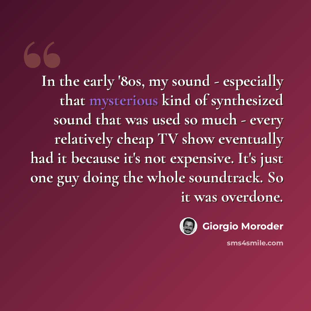 “In the early '80s, my sound - especially that mysterious kind of synthesized sound that was used so much - every relatively cheap TV show eventually had it because it's not expensive. It's just one guy doing the whole soundtrack. So it was overdone.” quote by Giorgio Moroder
