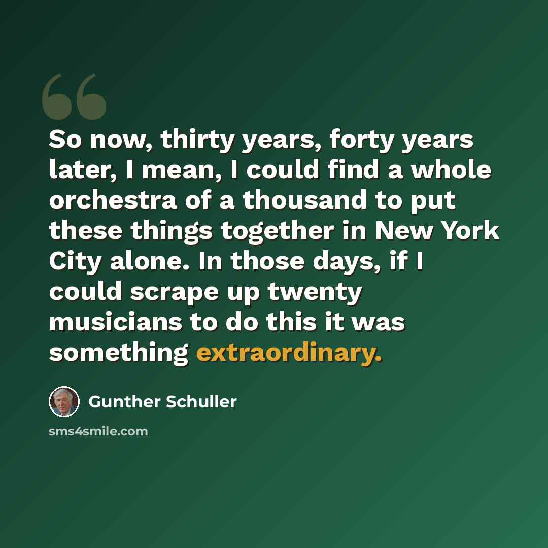 “So now, thirty years, forty years later, I mean, I could find a whole orchestra of a thousand to put these things together in New York City alone. In those days, if I could scrape up twenty musicians to do this it was something extraordinary.” quote by Gunther Schuller