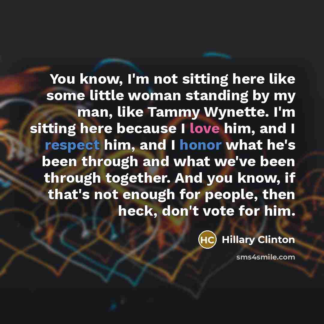 “You know, I'm not sitting here like some little woman standing by my man, like Tammy Wynette. I'm sitting here because I love him, and I respect him, and I honor what he's been through and what we've been through together. And you know, if that's not enough for people, then heck, don't vote for him.” quote by Hillary Clinton