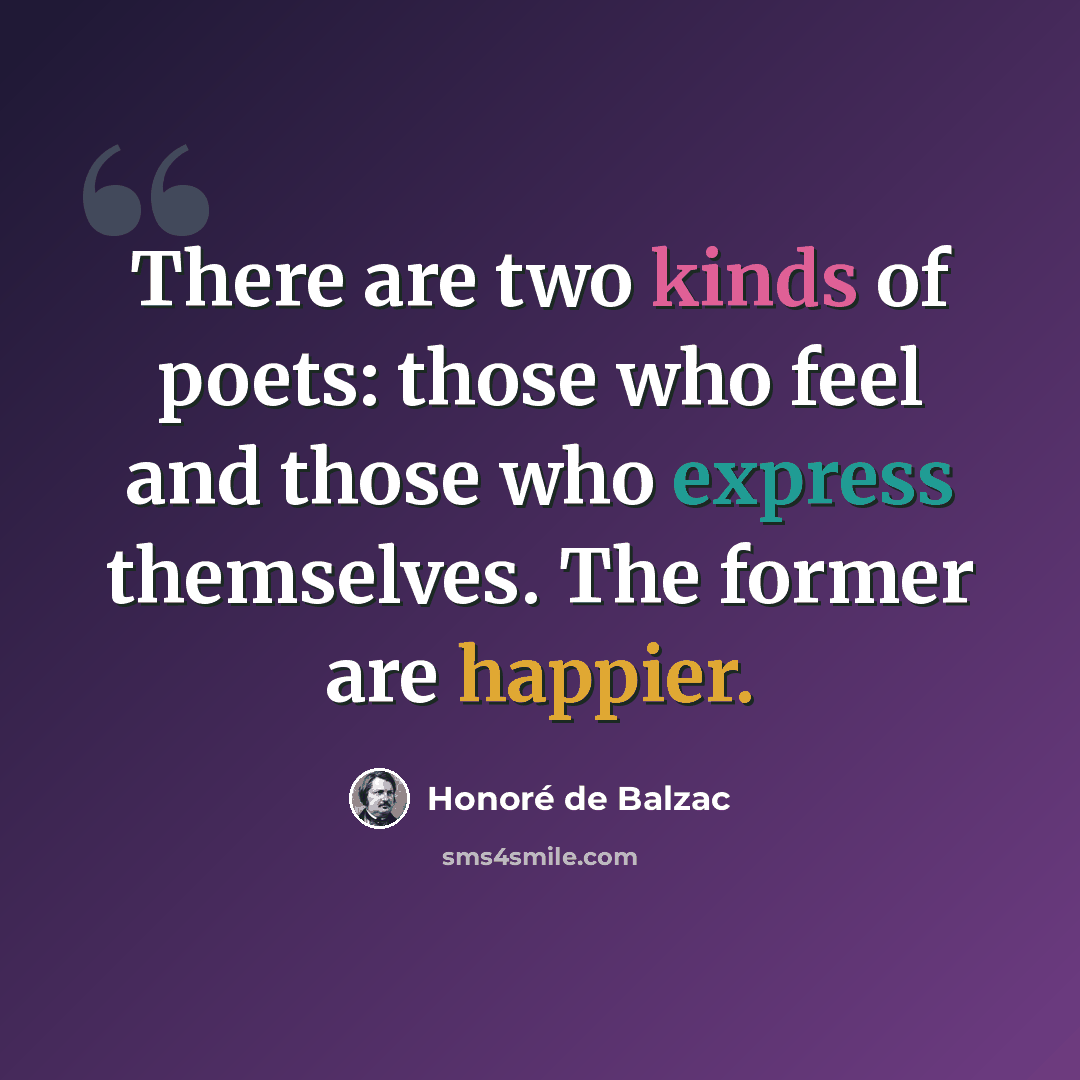 “There are two kinds of poets: those who feel and those who express themselves. The former are happier.” quote by Honore de Balzac