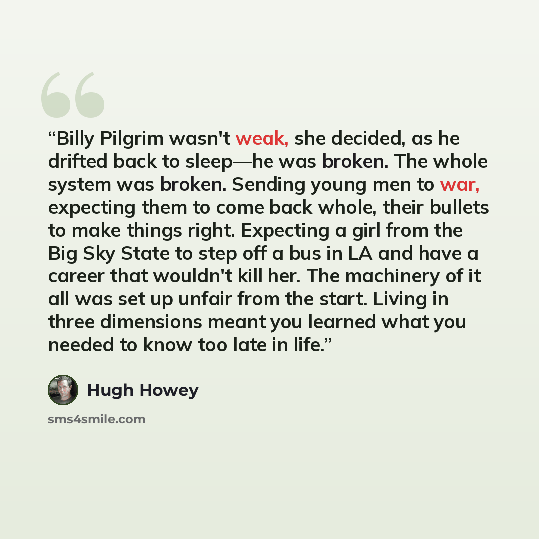 “Billy Pilgrim wasn't weak, she decided, as he drifted back to sleep—he was broken. The whole system was broken. Sending young men to war, expecting them to come back whole, their bullets to make things right. Expecting a girl from the Big Sky State to step off a bus in LA and have a career that…” quote by Hugh Howey