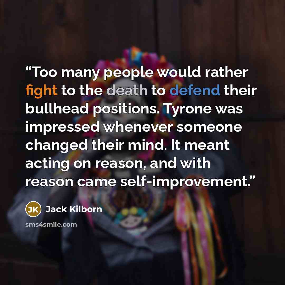 “Too many people would rather fight to the death to defend their bullhead positions. Tyrone was impressed whenever someone changed their mind. It meant acting on reason, and with reason came self-improvement.” quote by Jack Kilborn
