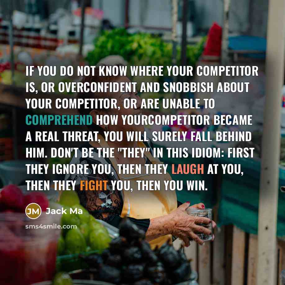 “If you do not know where your competitor is, or overconfident and snobbish about your competitor, or are unable to comprehend how yourcompetitor became a real threat, you will surely fall behind him. Don't be the "they" in this idiom: First they ignore you, then they laugh at you, then they fight…” quote by Jack Ma