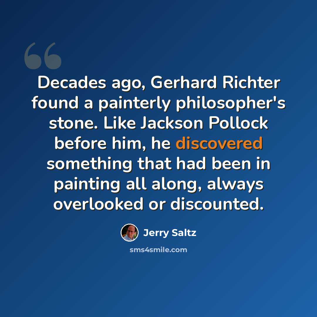 “Decades ago, Gerhard Richter found a painterly philosopher's stone. Like Jackson Pollock before him, he discovered something that had been in painting all along, always overlooked or discounted.” quote by Jerry Saltz