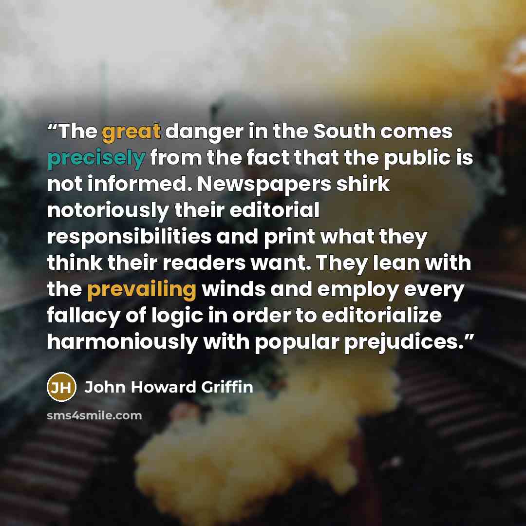 “The great danger in the South comes precisely from the fact that the public is not informed. Newspapers shirk notoriously their editorial responsibilities and print what they think their readers want. They lean with the prevailing winds and employ every fallacy of logic in order to editorialize…” quote by John Howard Griffin