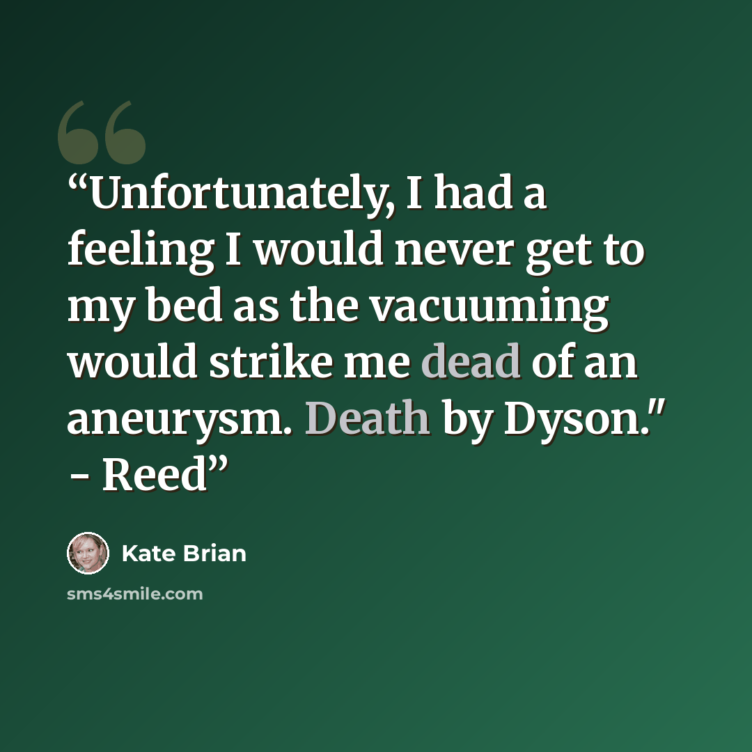 “Unfortunately, I had a feeling I would never get to my bed as the vacuuming would strike me dead of an aneurysm. Death by Dyson." - Reed” quote by Kate Brian
