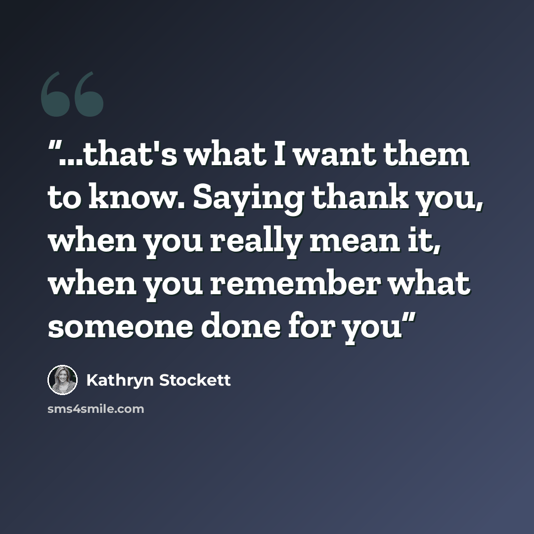 “...that's what I want them to know. Saying thank you, when you really mean it, when you remember what someone done for you” quote by Kathryn Stockett