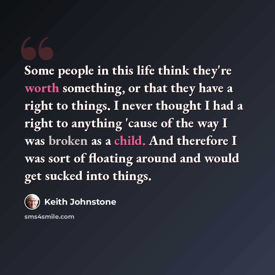 “Some people in this life think they're worth something, or that they have a right to things. I never thought I had a right to anything 'cause of the way I was broken as a child. And therefore I was sort of floating around and would get sucked into things.” quote by Keith Johnstone