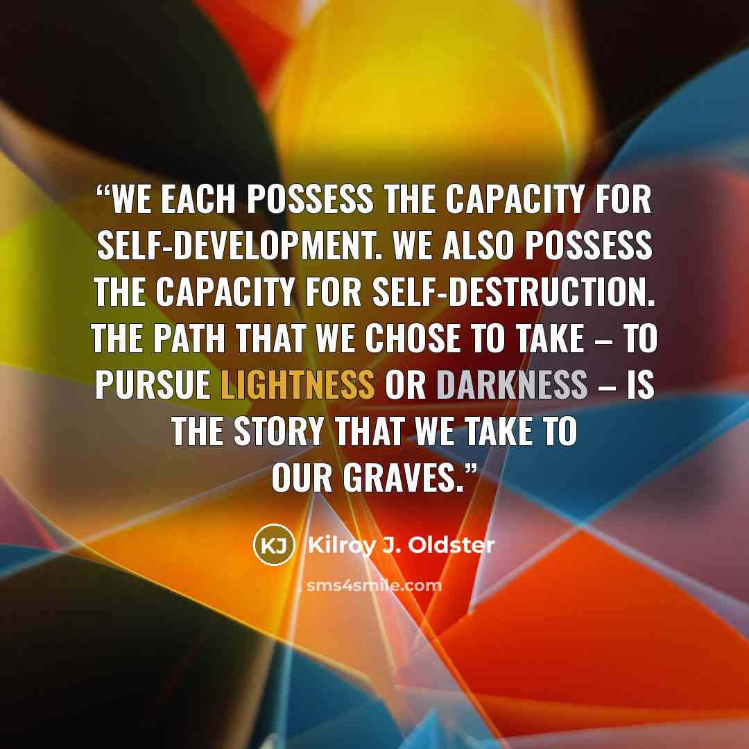 “We each possess the capacity for self-development. We also possess the capacity for self-destruction. The path that we chose to take – to pursue lightness or darkness – is the story that we take to our graves.” quote by Kilroy J. Oldster
