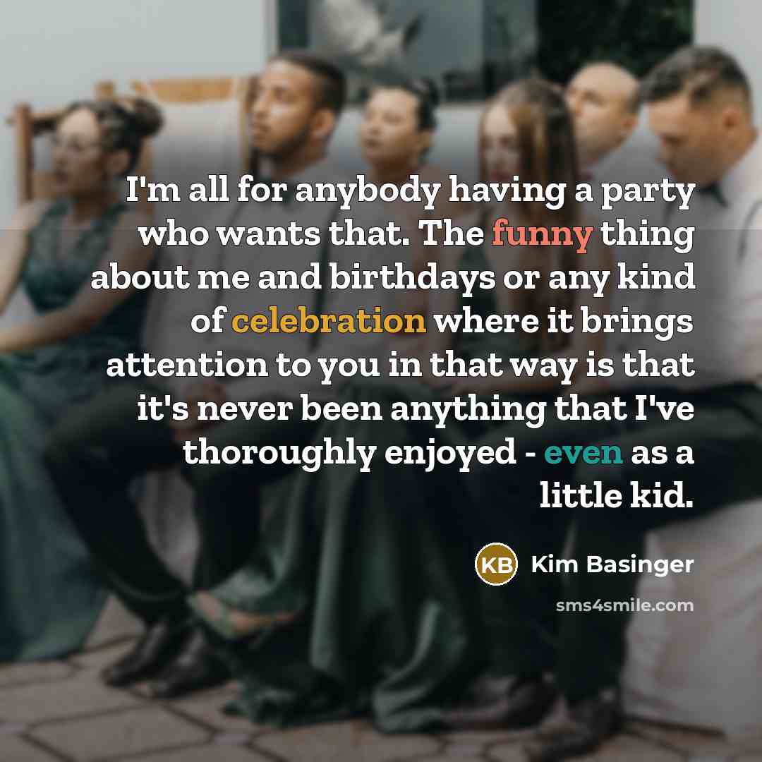 “I'm all for anybody having a party who wants that. The funny thing about me and birthdays or any kind of celebration where it brings attention to you in that way is that it's never been anything that I've thoroughly enjoyed - even as a little kid.” quote by Kim Basinger