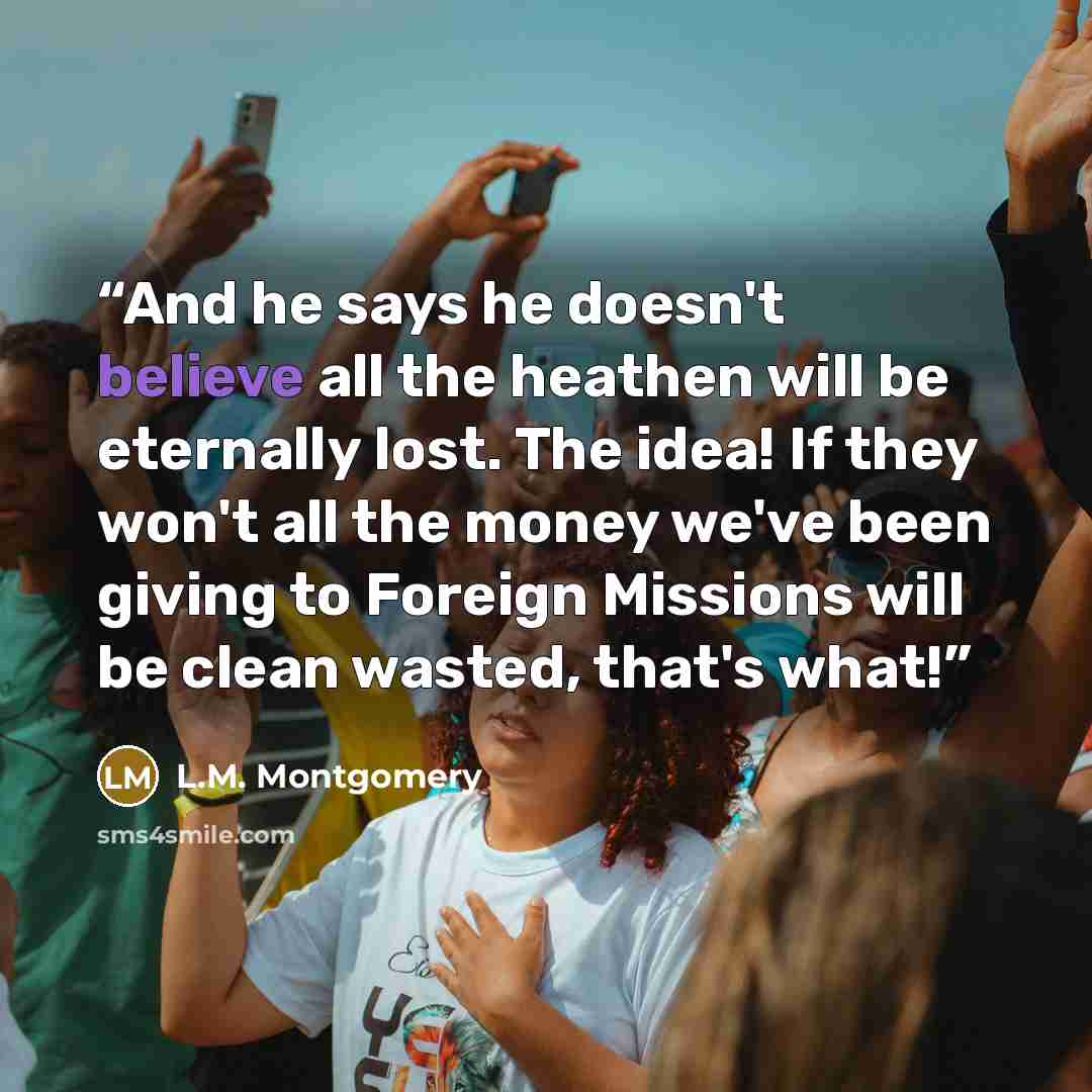“And he says he doesn't believe all the heathen will be eternally lost. The idea! If they won't all the money we've been giving to Foreign Missions will be clean wasted, that's what!” quote by L.M. Montgomery