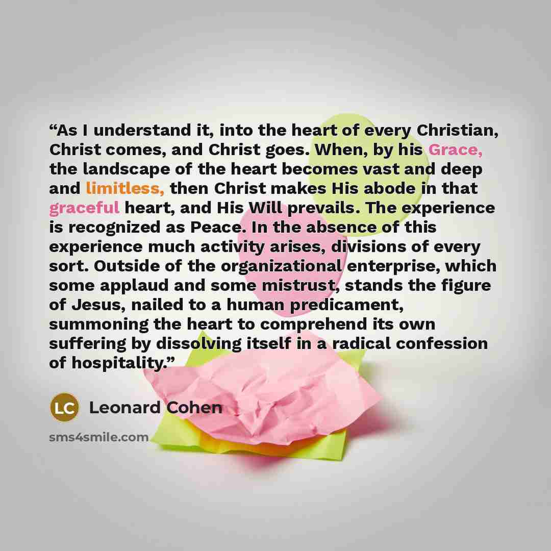 “As I understand it, into the heart of every Christian, Christ comes, and Christ goes. When, by his Grace, the landscape of the heart becomes vast and deep and limitless, then Christ makes His abode in that graceful heart, and His Will prevails. The experience is recognized as Peace. In the absence…” quote by Leonard Cohen