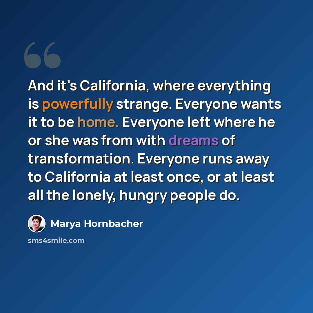 “And it's California, where everything is powerfully strange. Everyone wants it to be home. Everyone left where he or she was from with dreams of transformation. Everyone runs away to California at least once, or at least all the lonely, hungry people do.” quote by Marya Hornbacher