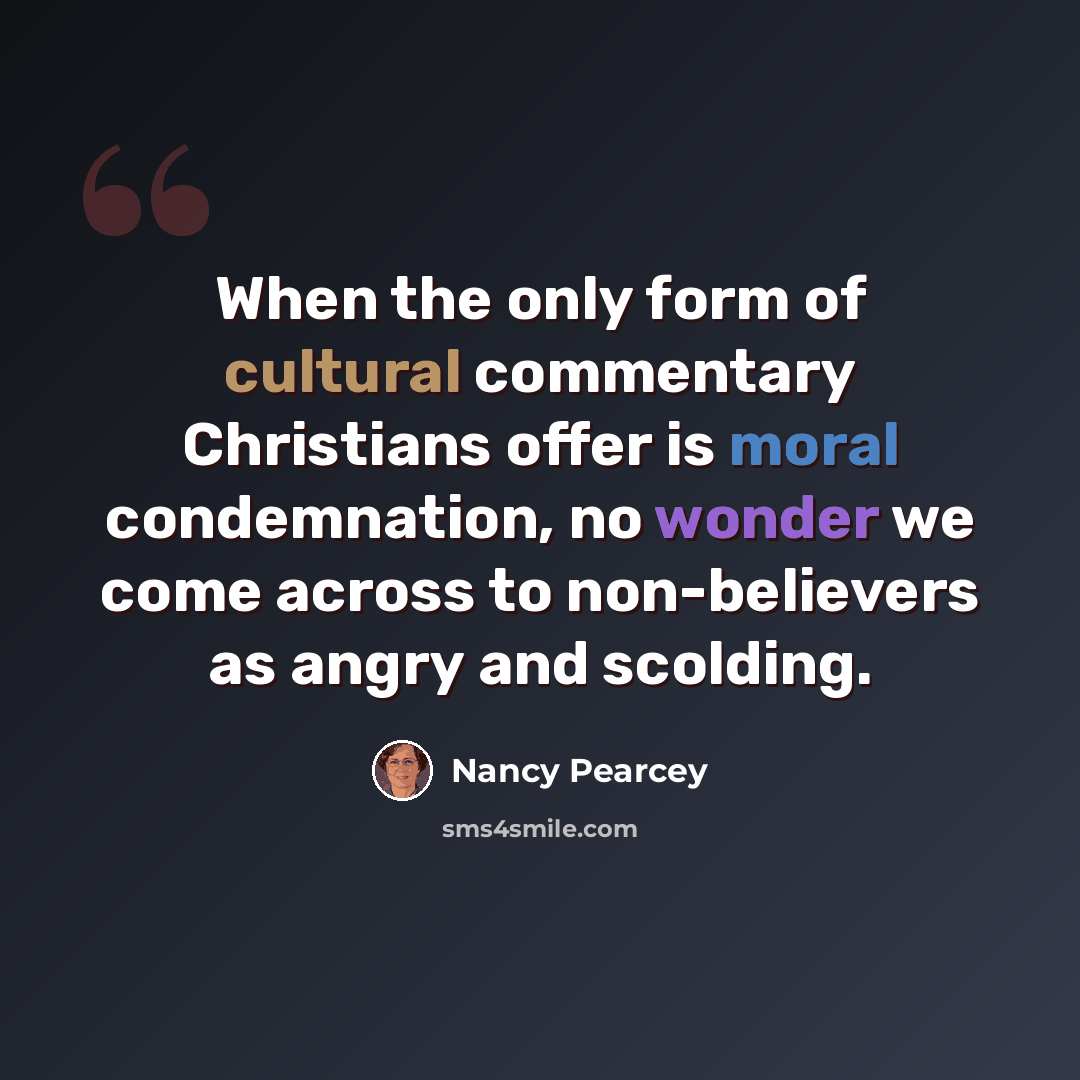 “When the only form of cultural commentary Christians offer is moral condemnation, no wonder we come across to non-believers as angry and scolding.” quote by Nancy Pearcey