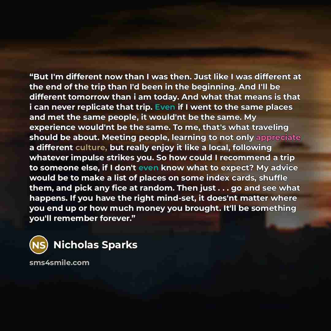“But I'm different now than I was then. Just like I was different at the end of the trip than I'd been in the beginning. And I'll be different tomorrow than i am today. And what that means is that i can never replicate that trip. Even if I went to the same places and met the same people, it…” quote by Nicholas Sparks