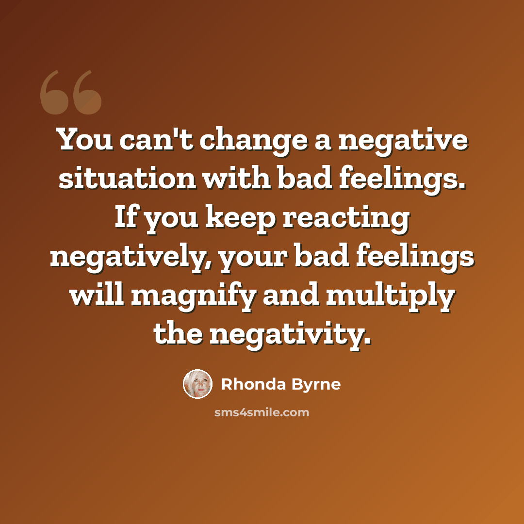 “You can't change a negative situation with bad feelings. If you keep reacting negatively, your bad feelings will magnify and multiply the negativity.” quote by Rhonda Byrne