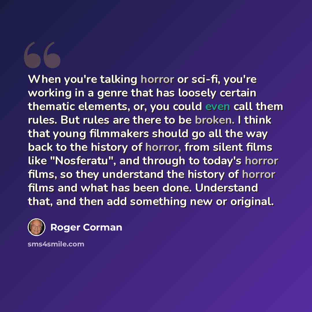 “When you're talking horror or sci-fi, you're working in a genre that has loosely certain thematic elements, or, you could even call them rules. But rules are there to be broken. I think that young filmmakers should go all the way back to the history of horror, from silent films like "Nosferatu"…” quote by Roger Corman