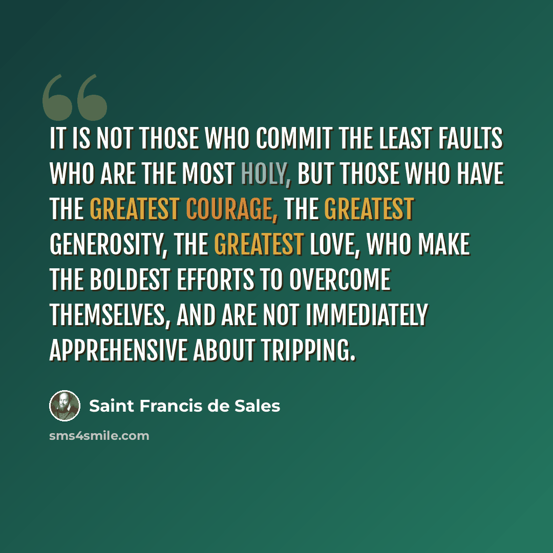 “It is not those who commit the least faults who are the most holy, but those who have the greatest courage, the greatest generosity, the greatest love, who make the boldest efforts to overcome themselves, and are not immediately apprehensive about tripping.” quote by Saint Francis de Sales