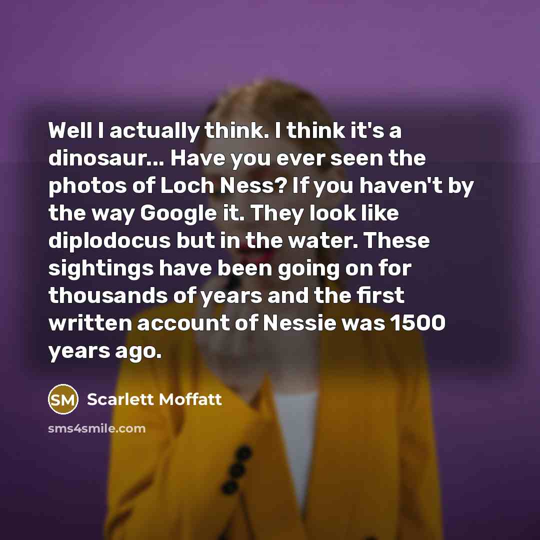 “Well I actually think. I think it's a dinosaur... Have you ever seen the photos of Loch Ness? If you haven't by the way Google it. They look like diplodocus but in the water. These sightings have been going on for thousands of years and the first written account of Nessie was 1500 years ago.” quote by Scarlett Moffatt