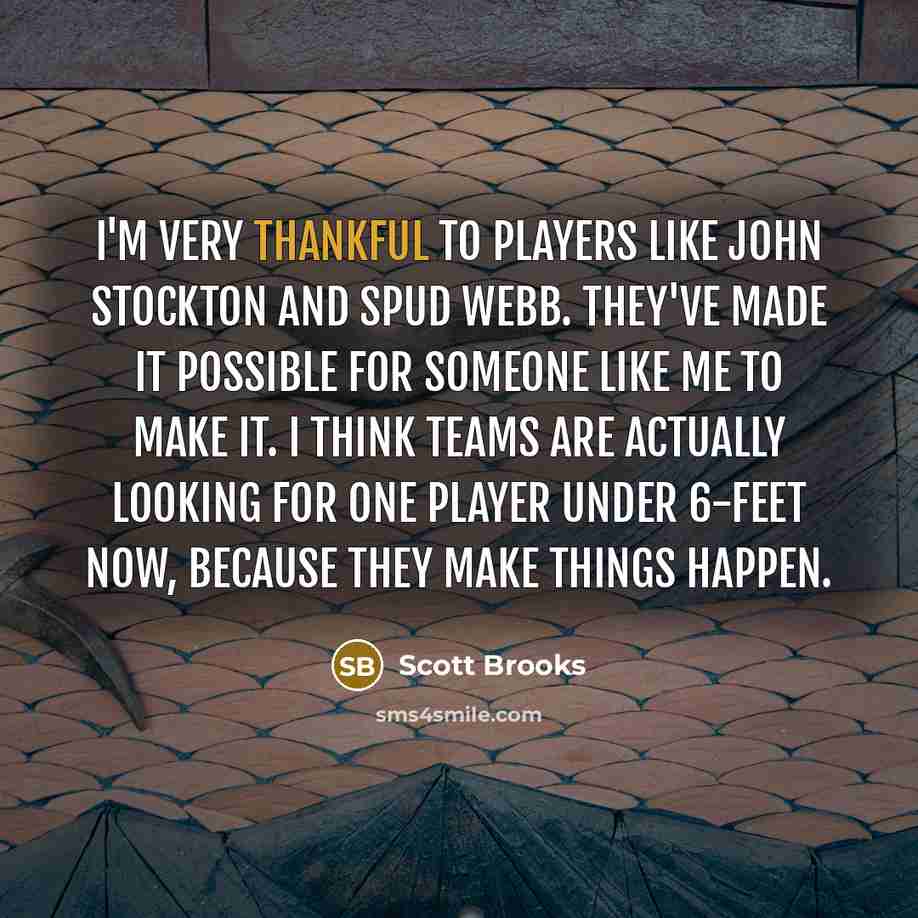 “I'm very thankful to players like John Stockton and Spud Webb. They've made it possible for someone like me to make it. I think teams are actually looking for one player under 6-feet now, because they make things happen.” quote by Scott Brooks