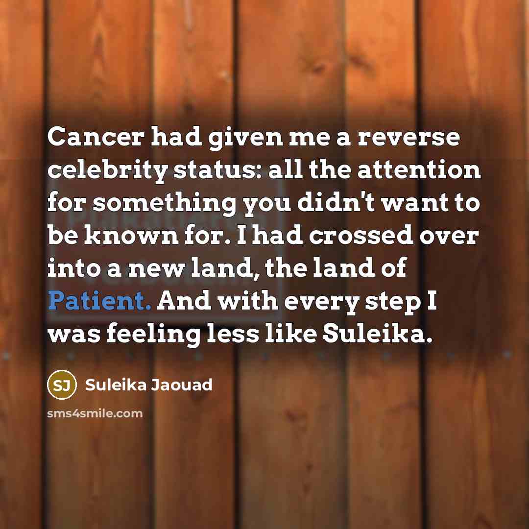 “Cancer had given me a reverse celebrity status: all the attention for something you didn't want to be known for. I had crossed over into a new land, the land of Patient. And with every step I was feeling less like Suleika.” quote by Suleika Jaouad