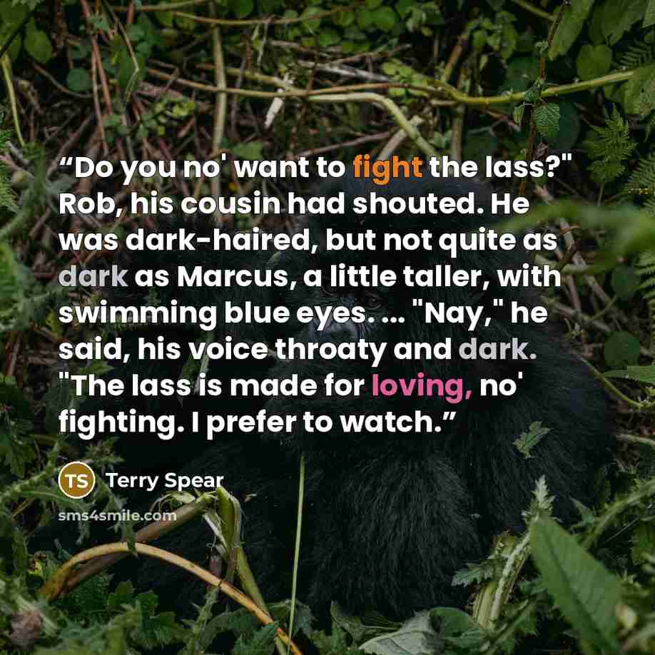 “Do you no' want to fight the lass?" Rob, his cousin had shouted. He was dark-haired, but not quite as dark as Marcus, a little taller, with swimming blue eyes. ... "Nay," he said, his voice throaty and dark. "The lass is made for loving, no' fighting. I prefer to watch.” quote by Terry Spear