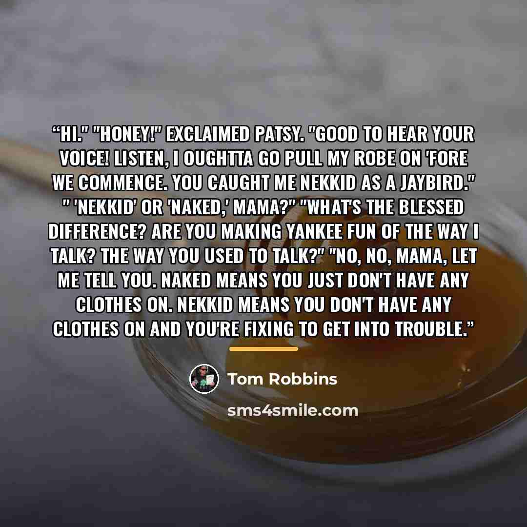 “Hi." "Honey!" exclaimed Patsy. "Good to hear your voice! Listen, I oughtta go pull my robe on 'fore we commence. You caught me nekkid as a jaybird." " 'Nekkid' or 'naked,' mama?" "What's the blessed difference? Are you making Yankee fun of the way I talk? The way you used to talk?" "No, no, mama…” quote by Tom Robbins