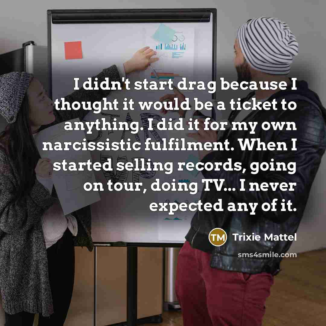“I didn't start drag because I thought it would be a ticket to anything. I did it for my own narcissistic fulfilment. When I started selling records, going on tour, doing TV... I never expected any of it.” quote by Trixie Mattel
