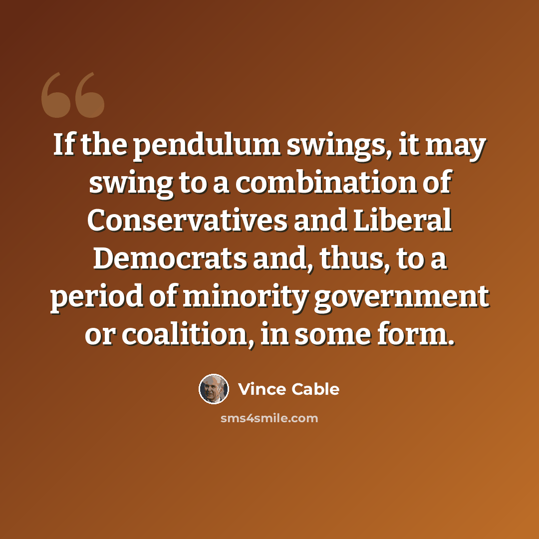“If the pendulum swings, it may swing to a combination of Conservatives and Liberal Democrats and, thus, to a period of minority government or coalition, in some form.” quote by Vince Cable