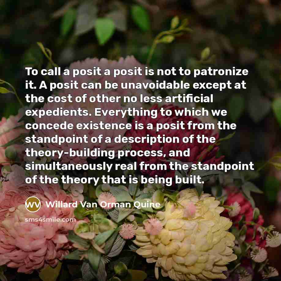 “To call a posit a posit is not to patronize it. A posit can be unavoidable except at the cost of other no less artificial expedients. Everything to which we concede existence is a posit from the standpoint of a description of the theory-building process, and simultaneously real from the standpoint…” quote by Willard Van Orman Quine